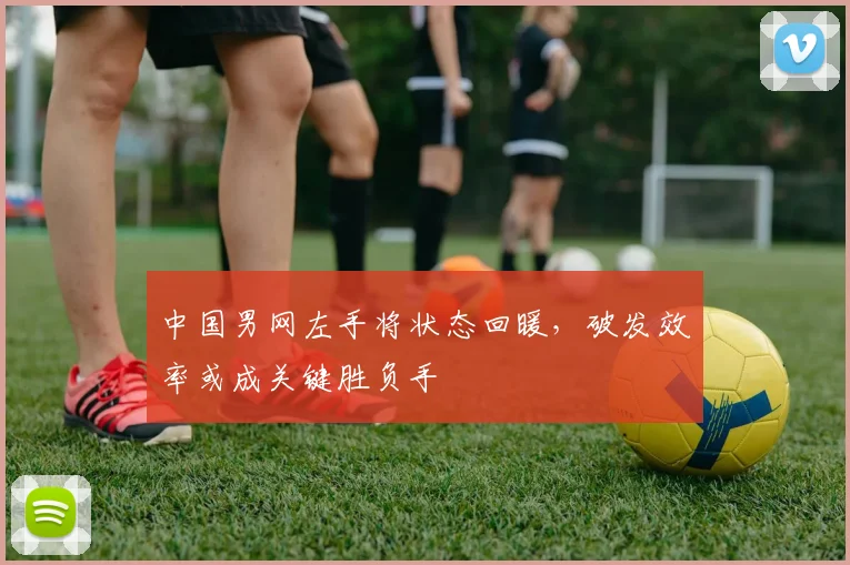 中国男网左手将状态回暖,破发效率或成关键胜负手