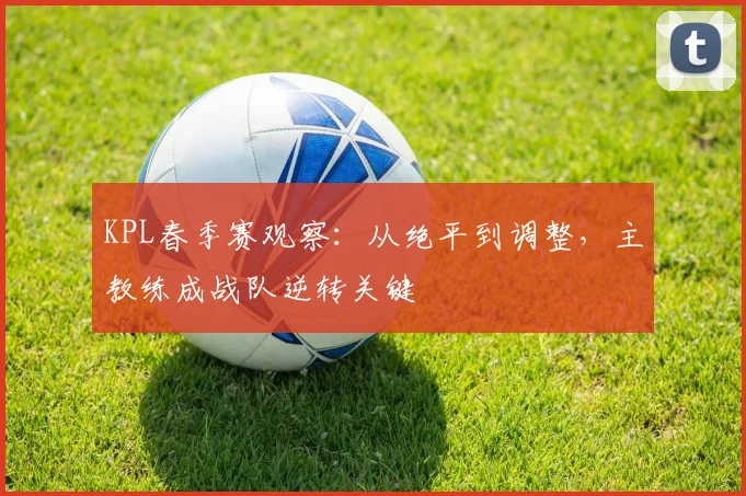 KPL春季赛观察：从绝平到调整，主教练成战队逆转关键