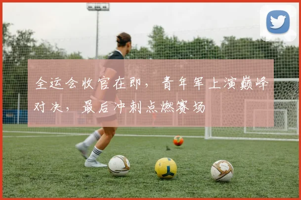 全运会收官在即，青年军上演巅峰对决，最后冲刺点燃赛场 - 天下足球网