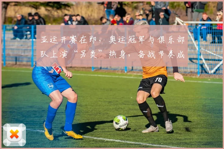 亚运开赛在即，奥运冠军与俱乐部队上演“另类”热身，备战节奏成关键变量
