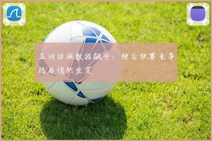 亚洲劲旅数据飙升，综合联赛竞争格局悄然生变