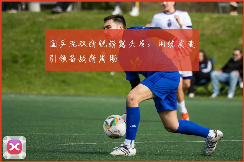 国乒混双新锐崭露头角，训练质变引领备战新周期 - 天下足球网