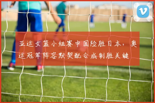 亚运女篮小组赛中国险胜日本，奥运冠军阵容默契配合成制胜关键
