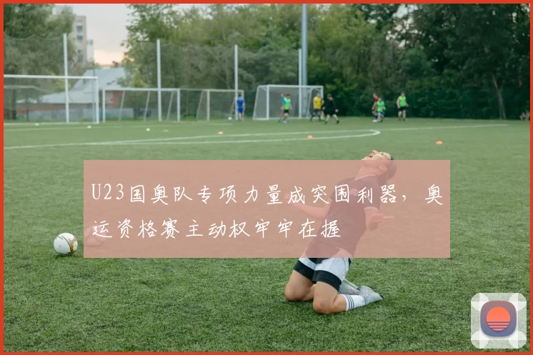U23国奥队专项力量成突围利器，奥运资格赛主动权牢牢在握