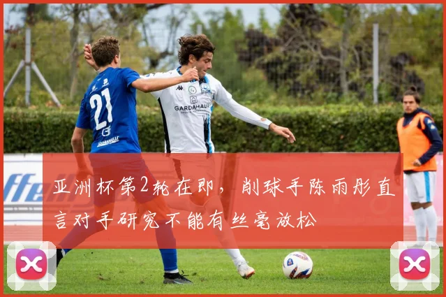 亚洲杯第2轮在即，削球手陈雨彤直言对手研究不能有丝毫放松