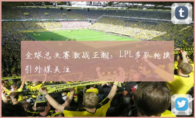 全球总决赛激战正酣，LPL多队轮换引外媒关注