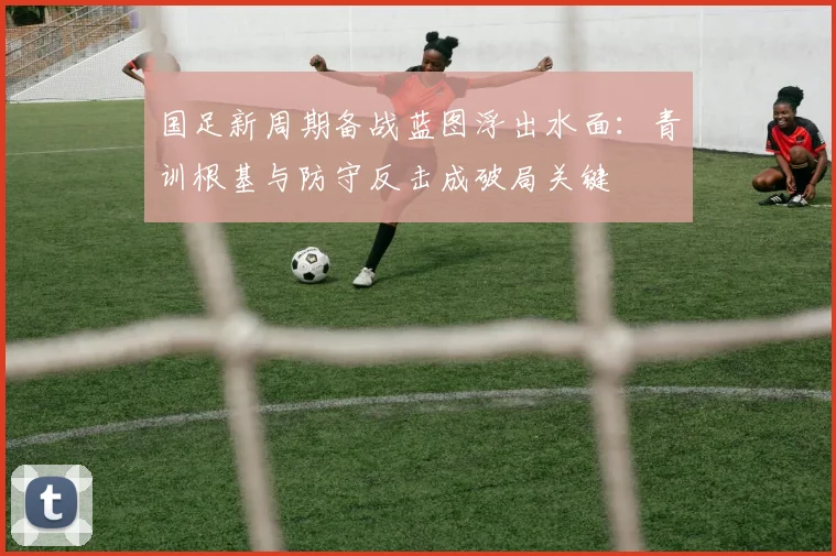 国足新周期备战蓝图浮出水面：青训根基与防守反击成破局关键 - 天下足球网