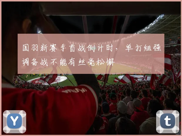 国羽新赛季首战倒计时，单打组强调备战不能有丝毫松懈 - 天下足球网
