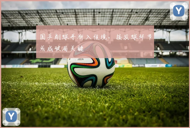 国乒削球手渐入佳境，接发球环节或成破局关键 - 天下足球网