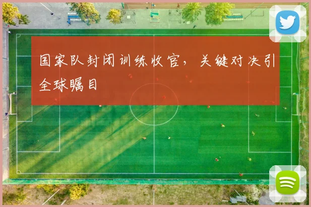 国家队封闭训练收官，关键对决引全球瞩目 - 天下足球网