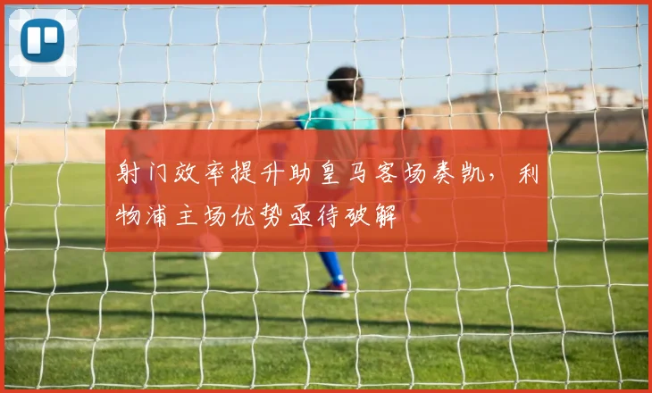 射门效率提升助皇马客场奏凯，利物浦主场优势亟待破解