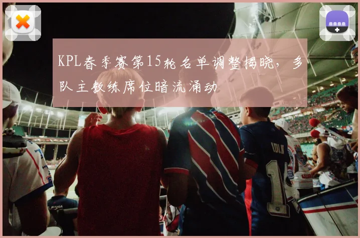 KPL春季赛第15轮名单调整揭晓，多队主教练席位暗流涌动