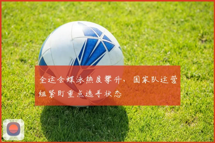 全运会蝶泳热度攀升，国家队运营组紧盯重点选手状态