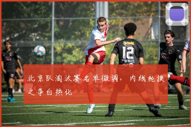 北京队淘汰赛名单微调，内线轮换之争白热化 - 天下足球网