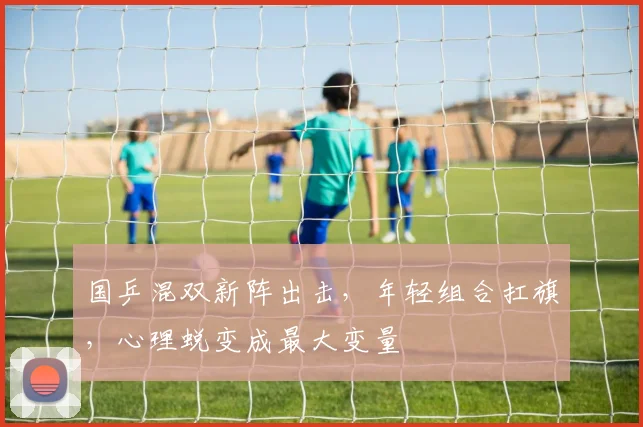 国乒混双新阵出击，年轻组合扛旗，心理蜕变成最大变量 - 天下足球网