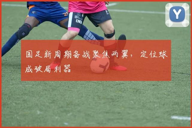 国足新周期备战聚焦两翼，定位球成破局利器 - 天下足球网