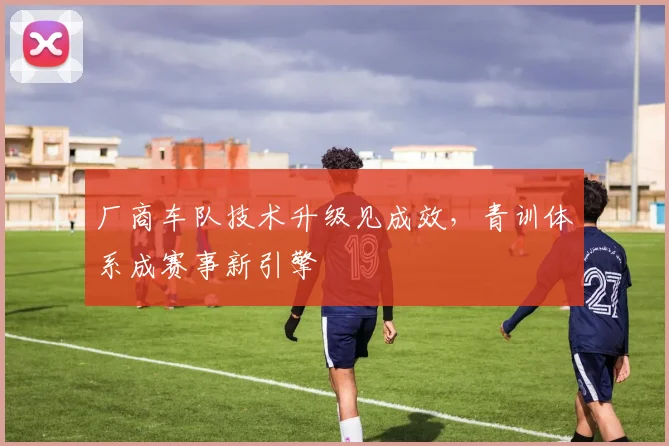 厂商车队技术升级见成效，青训体系成赛事新引擎 - 天下足球网