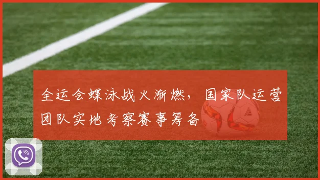 全运会蝶泳战火渐燃，国家队运营团队实地考察赛事筹备