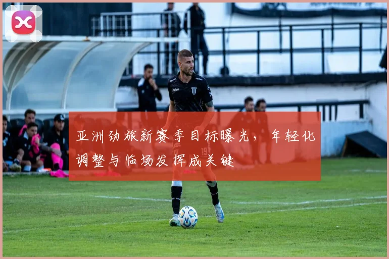 亚洲劲旅新赛季目标曝光，年轻化调整与临场发挥成关键