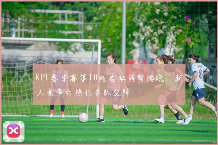 KPL春季赛第10轮名单调整揭晓，新人竞争白热化多队变阵
