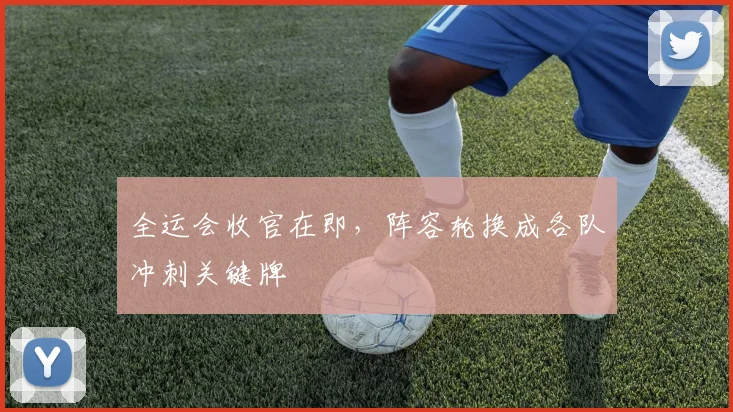 全运会收官在即，阵容轮换成各队冲刺关键牌 - 天下足球网