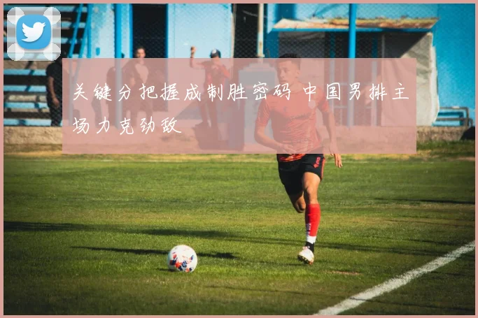 关键分把握成制胜密码 中国男排主场力克劲敌 - 天下足球网