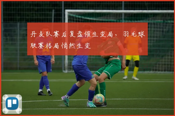 丹麦队赛后复盘催生变局，羽毛球联赛格局悄然生变