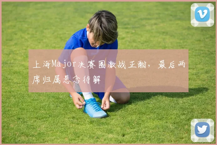 上海Major决赛圈激战正酣，最后两席归属悬念待解