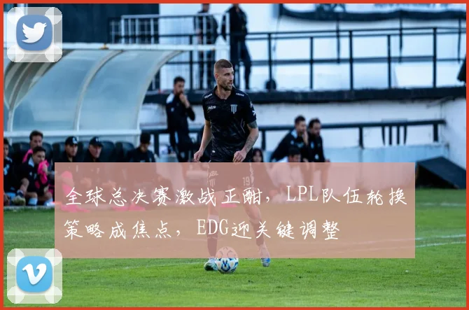 全球总决赛激战正酣，LPL队伍轮换策略成焦点，EDG迎关键调整