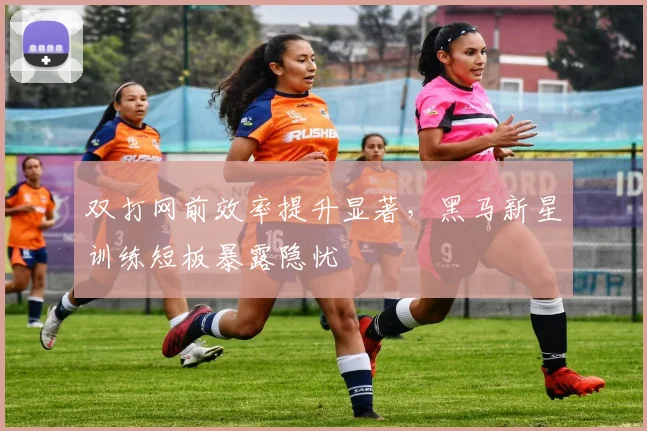 双打网前效率提升显著，黑马新星训练短板暴露隐忧 - 天下足球网