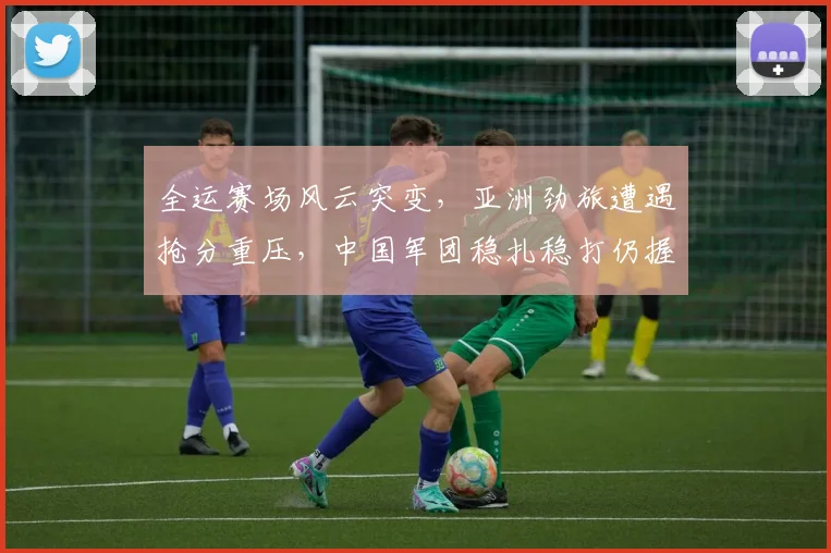 全运赛场风云突变，亚洲劲旅遭遇抢分重压，中国军团稳扎稳打仍握主动权 - 天下足球网
