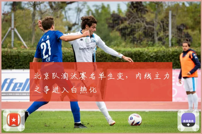 北京队淘汰赛名单生变，内线主力之争进入白热化 - 天下足球网