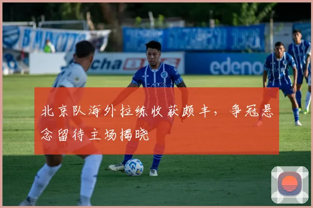 北京队海外拉练收获颇丰，争冠悬念留待主场揭晓 - 天下足球网