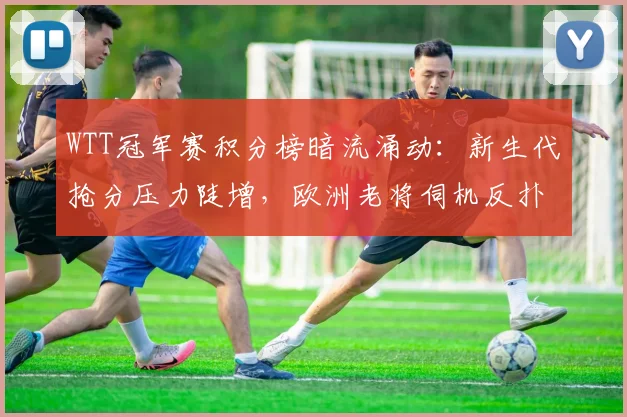 WTT冠军赛积分榜暗流涌动：新生代抢分压力陡增，欧洲老将伺机反扑