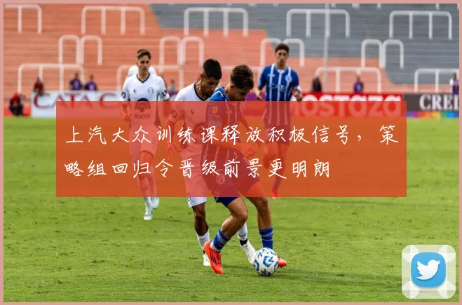 上汽大众训练课释放积极信号，策略组回归令晋级前景更明朗