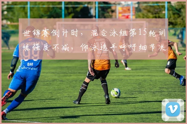 世锦赛倒计时，混合泳组第15轮训练强度不减，仰泳选手呼吁细节决定成败