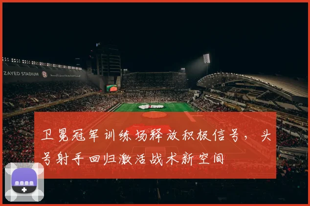 卫冕冠军训练场释放积极信号，头号射手回归激活战术新空间 - 天下足球网
