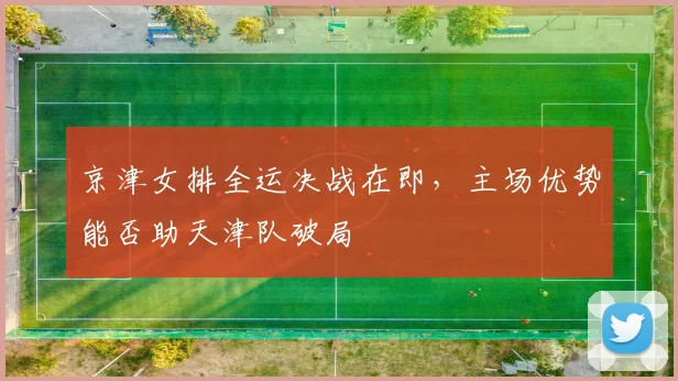 京津女排全运决战在即,主场优势能否助天津队破局