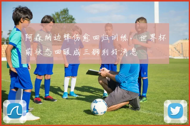 阿森纳边锋伤愈回归训练,世界杯前状态回暖成三狮利好消息