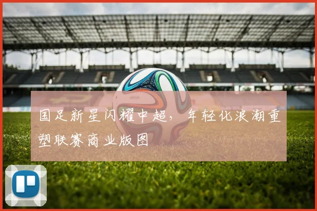 国足新星闪耀中超，年轻化浪潮重塑联赛商业版图 - 天下足球网