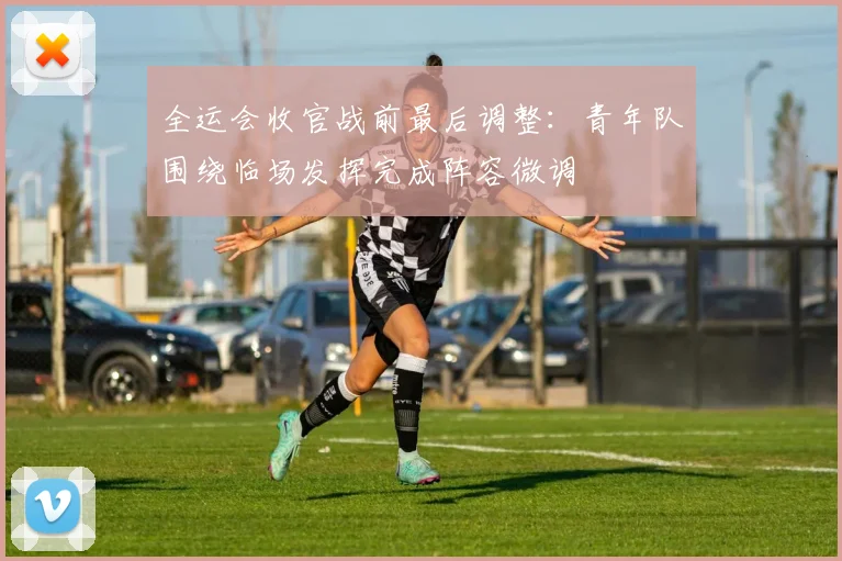 全运会收官战前最后调整：青年队围绕临场发挥完成阵容微调 - 天下足球网