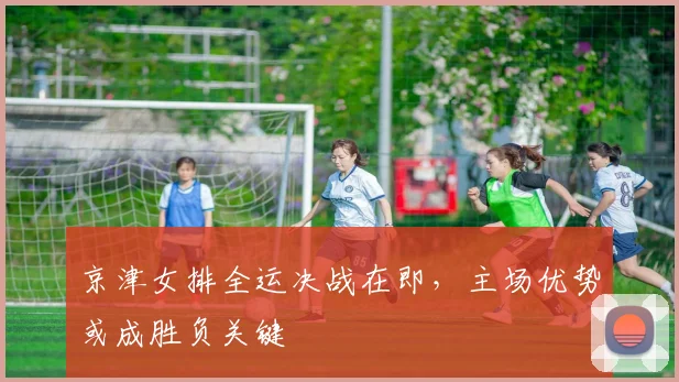 京津女排全运决战在即，主场优势或成胜负关键