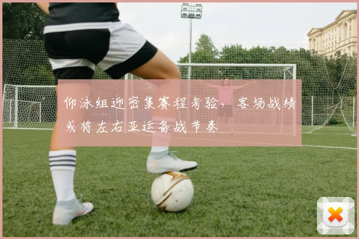 仰泳组迎密集赛程考验，客场战绩或将左右亚运备战节奏