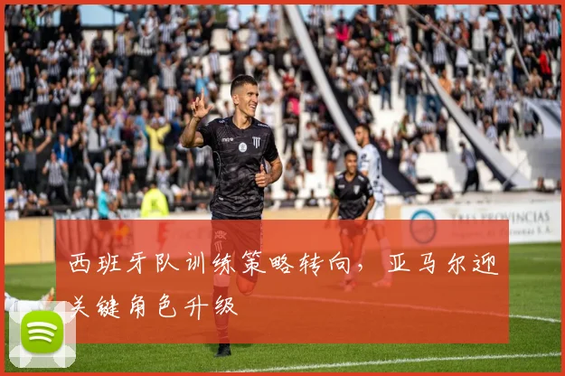 西班牙队训练策略转向，亚马尔迎关键角色升级