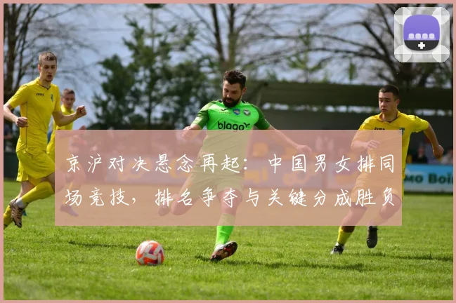 京沪对决悬念再起：中国男女排同场竞技，排名争夺与关键分成胜负手