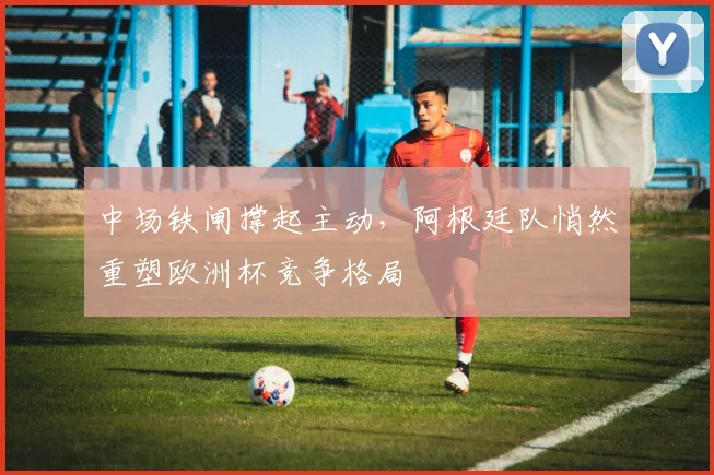 中场铁闸撑起主动，阿根廷队悄然重塑欧洲杯竞争格局