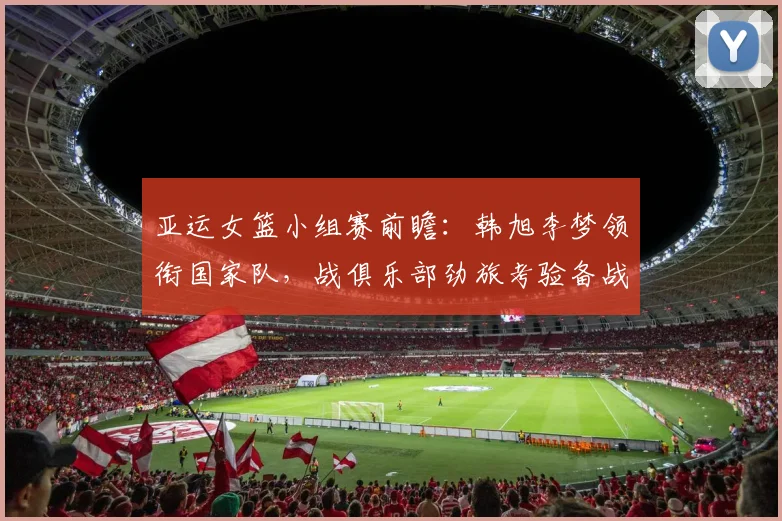 亚运女篮小组赛前瞻：韩旭李梦领衔国家队，战俱乐部劲旅考验备战节奏