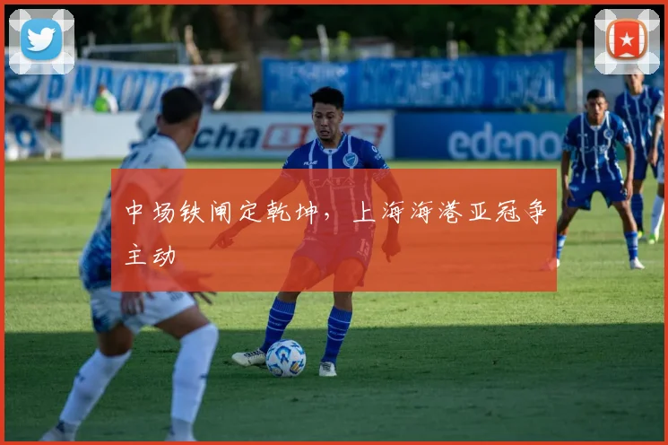 中场铁闸定乾坤，上海海港亚冠争主动