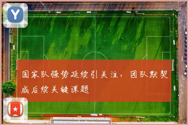 国家队强势延续引关注，团队默契成后续关键课题 - 天下足球网
